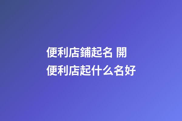 便利店鋪起名 開便利店起什么名好-第1張-店鋪起名-玄機派